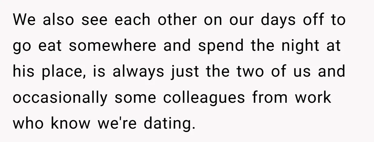 We also see each other on our days off to go eat somewhere and spend the night at his place, is always just the two of us and occasionally some...