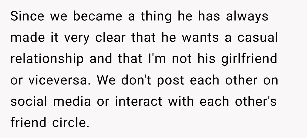 Since we became a thing he has always made it very clear that he wants a casual relationship and that I'm not his girlfriend or viceversa. We don't post each...
