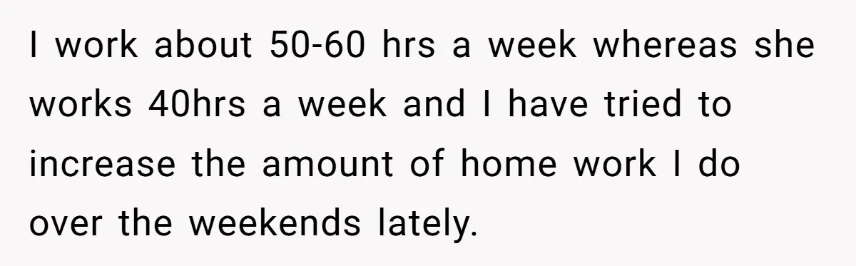 I work about 50-60 hrs a week whereas she works 40hrs a week and I have tried to increase the amount of home work I do over the weekends lately.