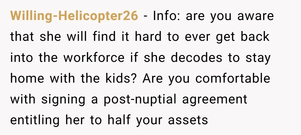 Willing-Helicopter26 − Info: are you aware that she will find it hard to ever get back into the workforce if she decodes to stay home with the kids? Are you...