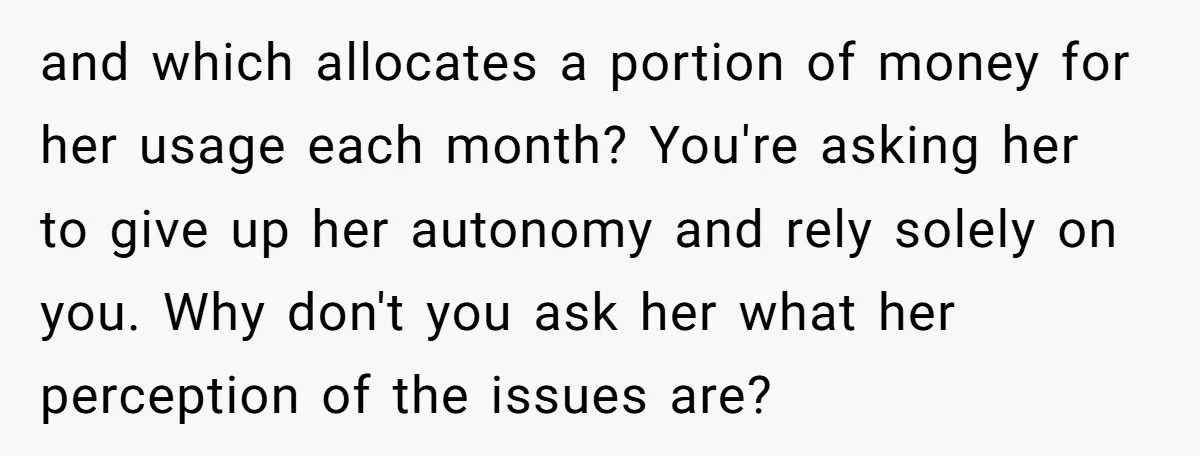 and which allocates a portion of money for her usage each month? You're asking her to give up her autonomy and rely solely on you. Why don't you ask her...