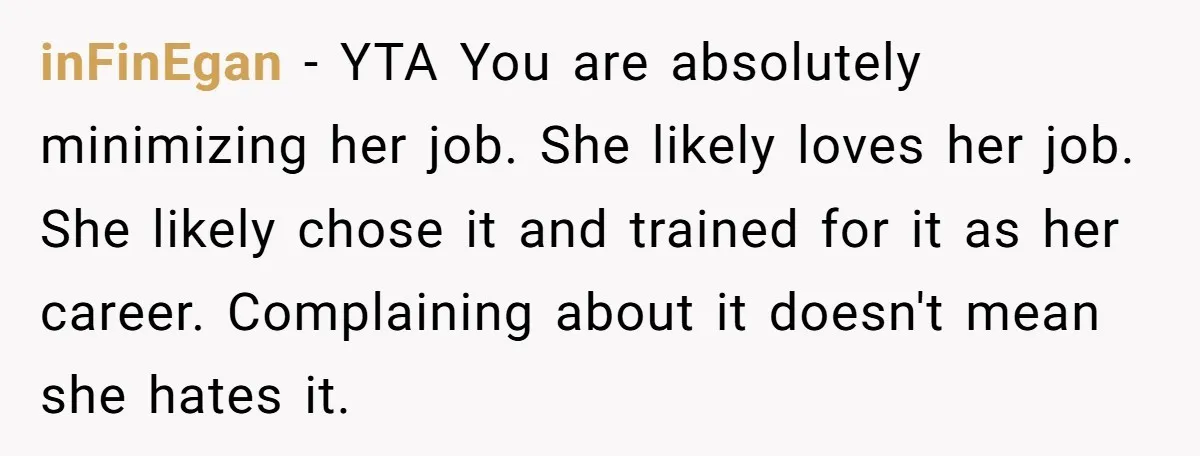 inFinEgan − YTA You are absolutely minimizing her job. She likely loves her job. She likely chose it and trained for it as her career. Complaining about it doesn't mean...
