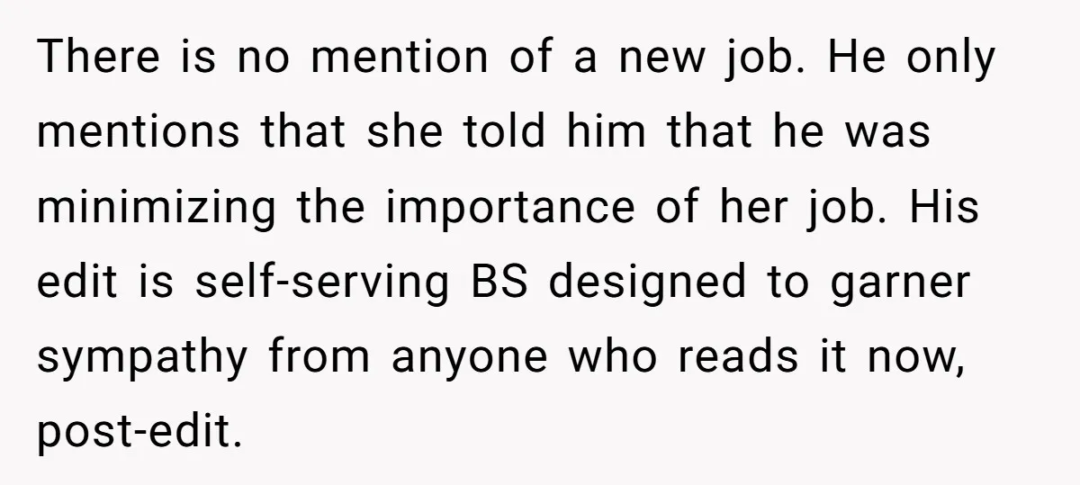 There is no mention of a new job. He only mentions that she told him that he was minimizing the importance of her job. His edit is self-serving BS designed...