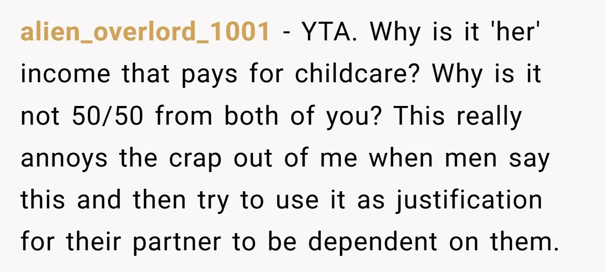 alien_overlord_1001 − YTA. Why is it 'her' income that pays for childcare? Why is it not 50/50 from both of you? This really annoys the crap out of me when...