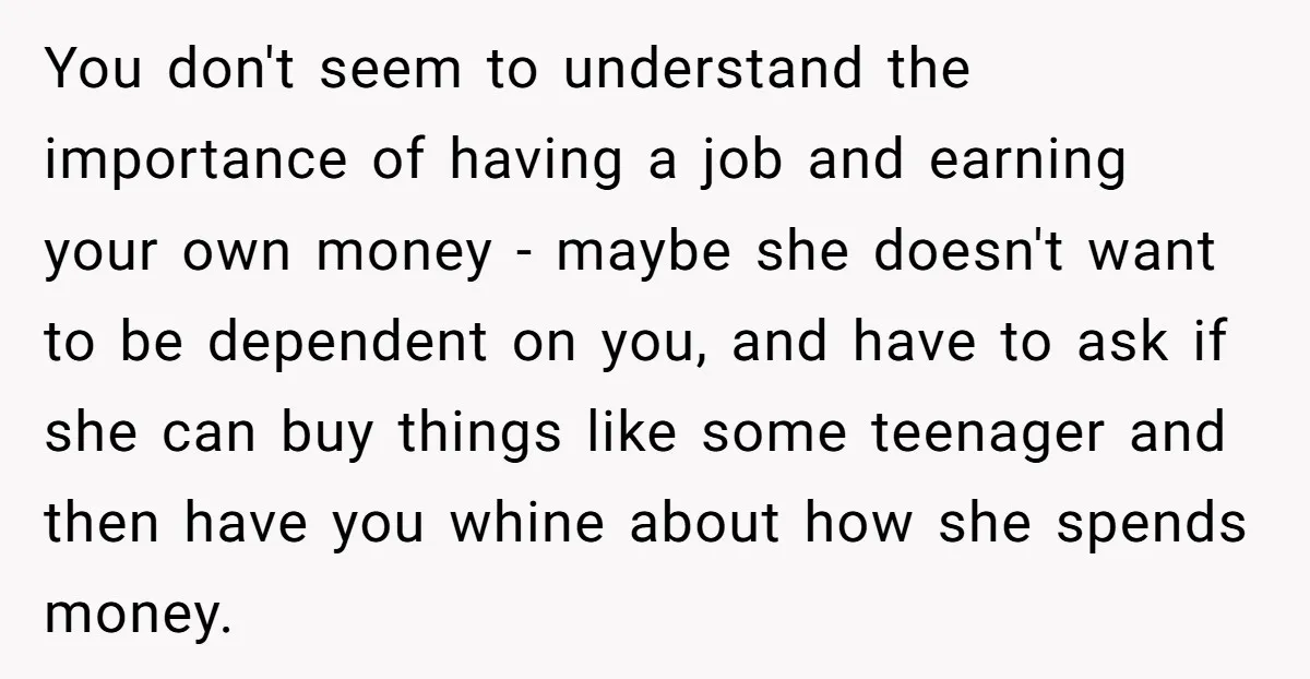 You don't seem to understand the importance of having a job and earning your own money - maybe she doesn't want to be dependent on you, and have to ask...