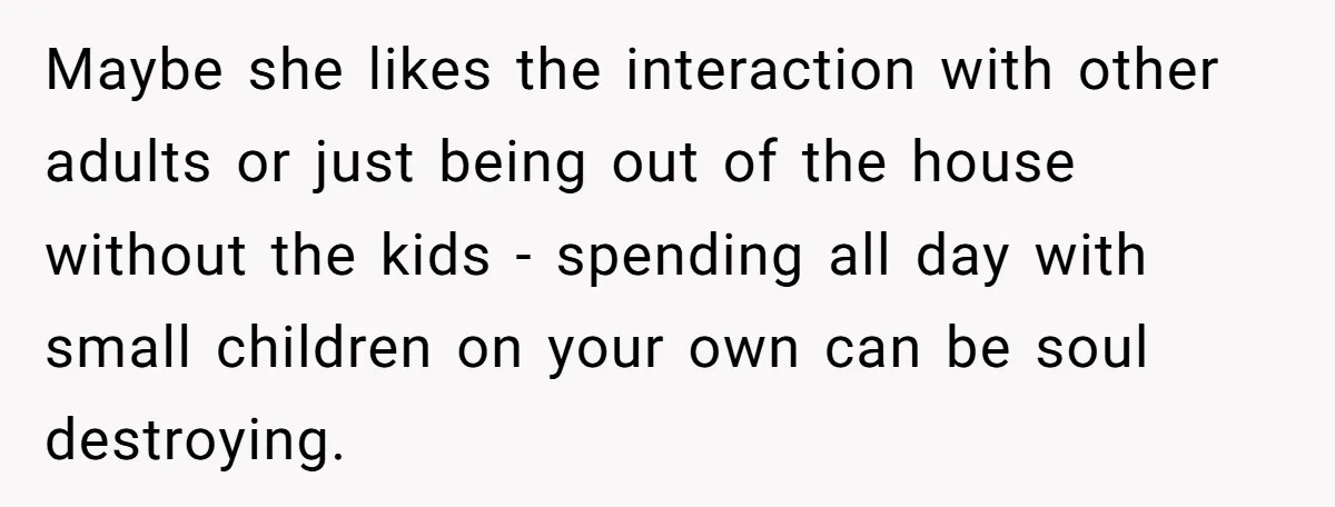Maybe she likes the interaction with other adults or just being out of the house without the kids - spending all day with small children on your own can be...