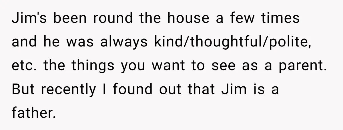 Jim's been round the house a few times and he was always kind/thoughtful/polite, etc. the things you want to see as a parent. But recently I found out that Jim...