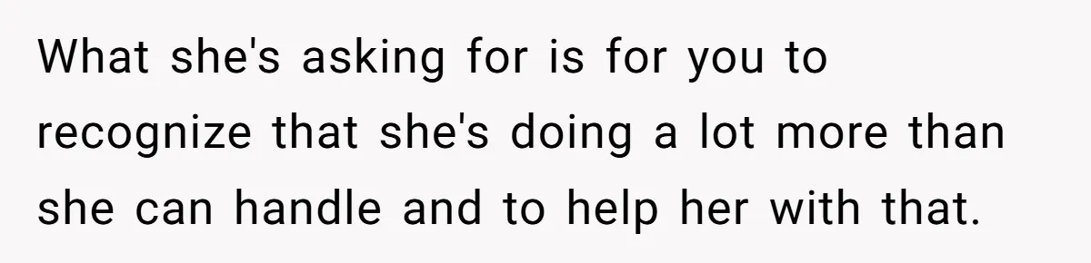 What she's asking for is for you to recognize that she's doing a lot more than she can handle and to help her with that.
