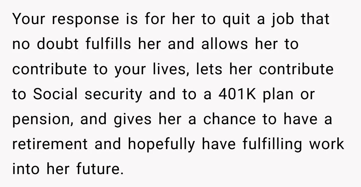 Your response is for her to quit a job that no doubt fulfills her and allows her to contribute to your lives, lets her contribute to Social security and to...