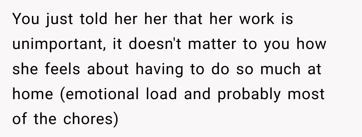 You just told her her that her work is unimportant, it doesn't matter to you how she feels about having to do so much at home (emotional load and probably...