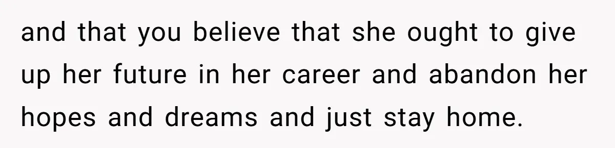 and that you believe that she ought to give up her future in her career and abandon her hopes and dreams and just stay home.