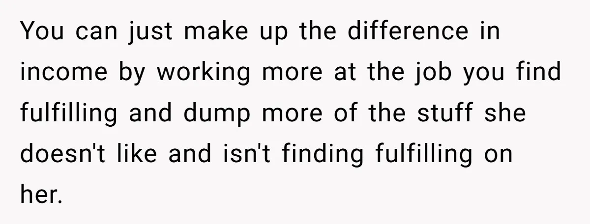 You can just make up the difference in income by working more at the job you find fulfilling and dump more of the stuff she doesn't like and isn't finding...