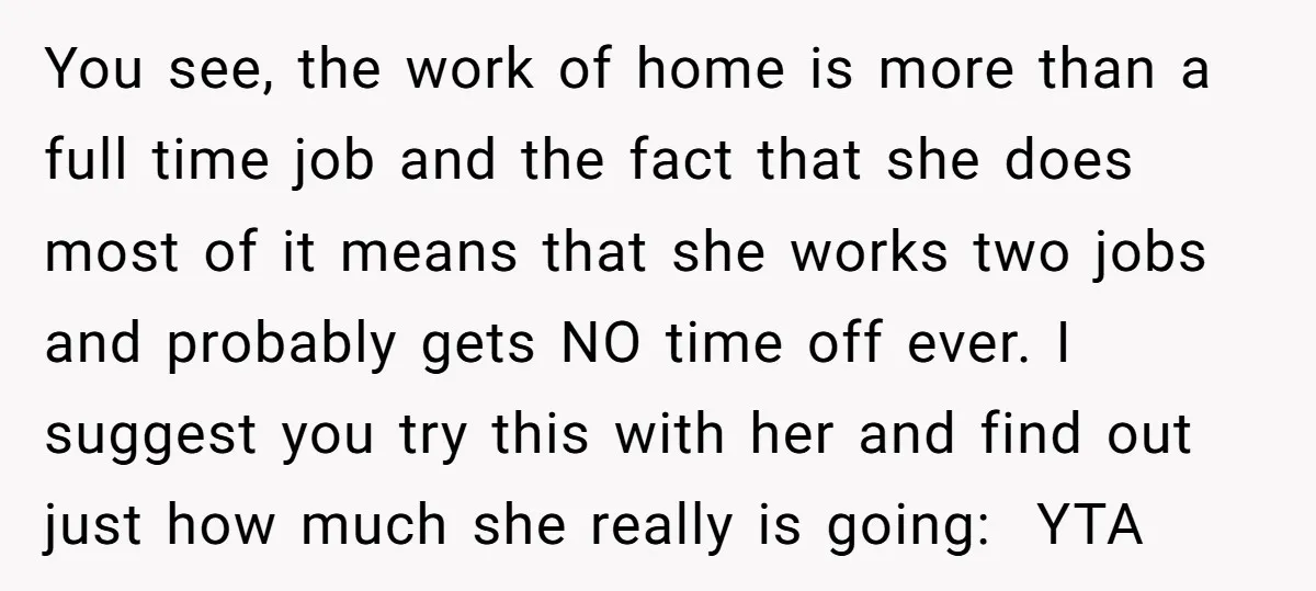 You see, the work of home is more than a full time job and the fact that she does most of it means that she works two jobs and probably...
