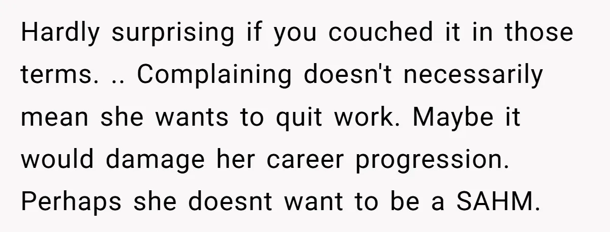 Hardly surprising if you couched it in those terms. .. Complaining doesn't necessarily mean she wants to quit work. Maybe it would damage her career progression. Perhaps she doesnt want...