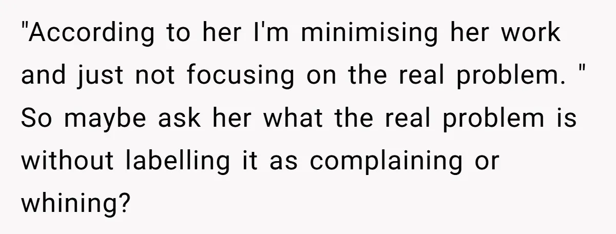 "According to her I'm minimising her work and just not focusing on the real problem. " So maybe ask her what the real problem is without labelling it as complaining...