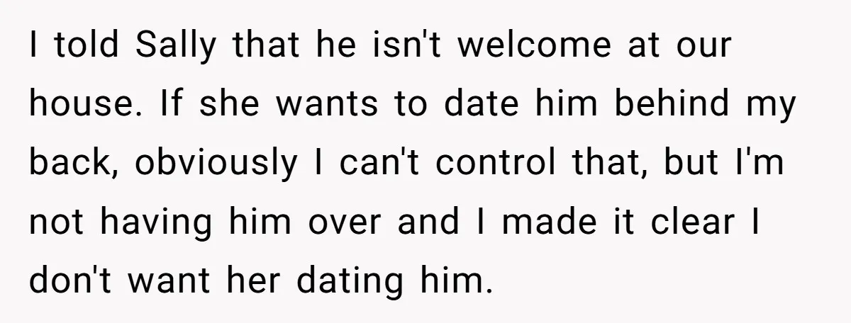 I told Sally that he isn't welcome at our house. If she wants to date him behind my back, obviously I can't control that, but I'm not having him over...