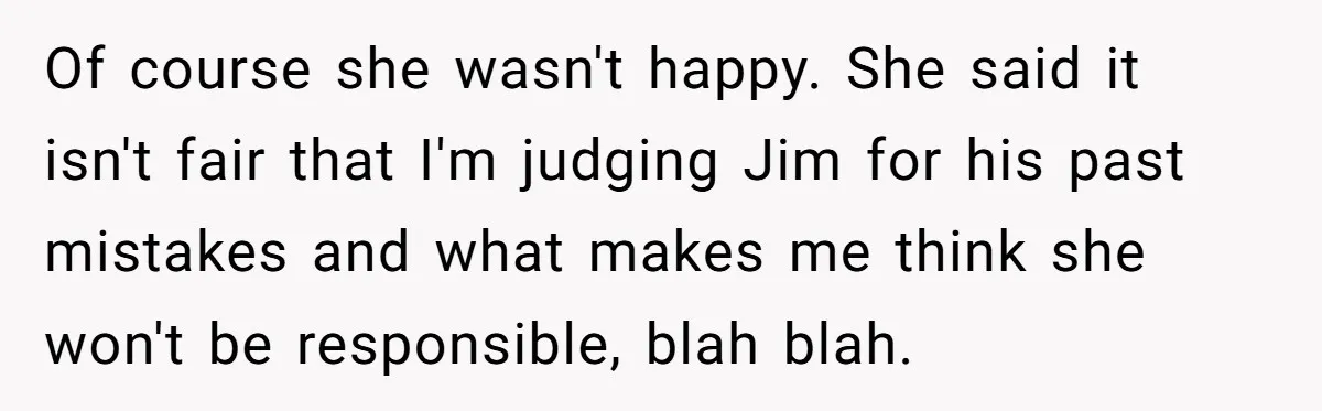 Of course she wasn't happy. She said it isn't fair that I'm judging Jim for his past mistakes and what makes me think she won't be responsible, blah blah.
