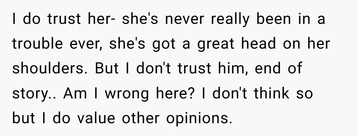 I do trust her- she's never really been in a trouble ever, she's got a great head on her shoulders. But I don't trust him, end of story.. Am I...