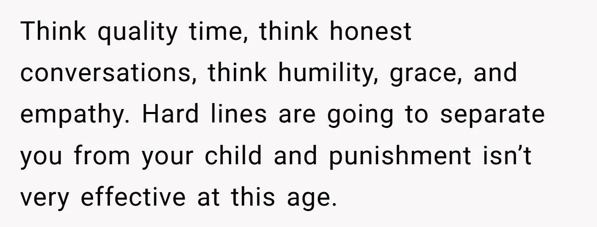 Think quality time, think honest conversations, think humility, grace, and empathy. Hard lines are going to separate you from your child and punishment isn’t very effective at this age.