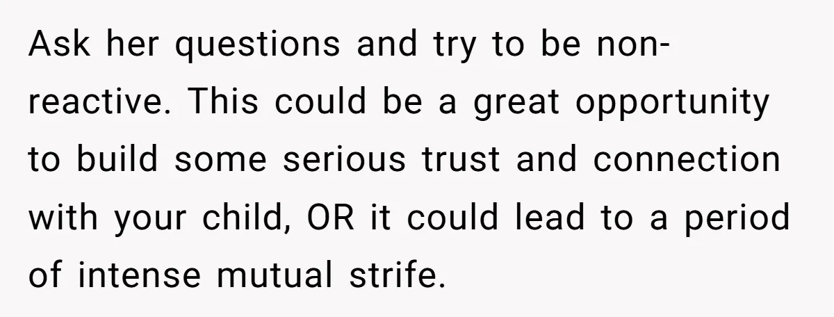 Ask her questions and try to be non-reactive. This could be a great opportunity to build some serious trust and connection with your child, OR it could lead to a...