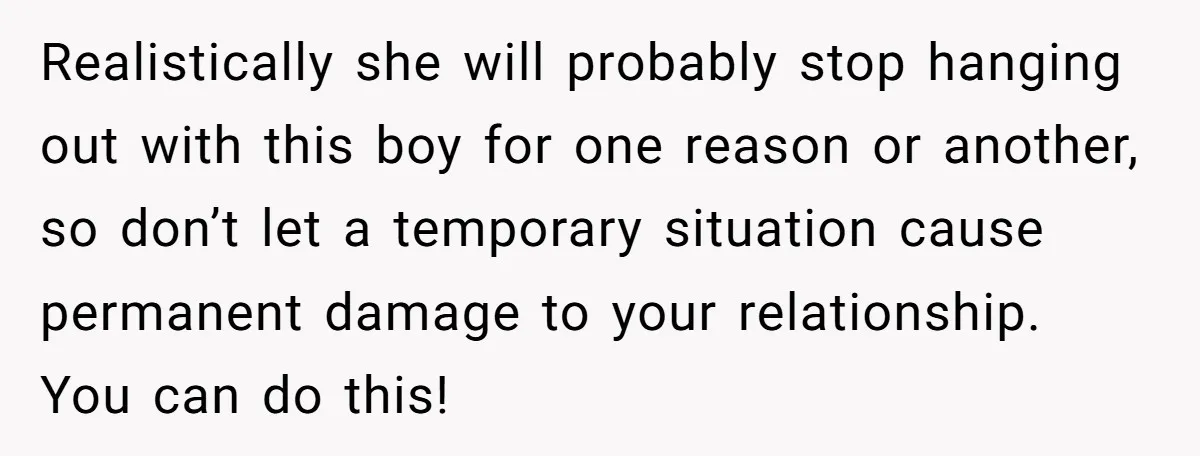 Realistically she will probably stop hanging out with this boy for one reason or another, so don’t let a temporary situation cause permanent damage to your relationship. You can do...