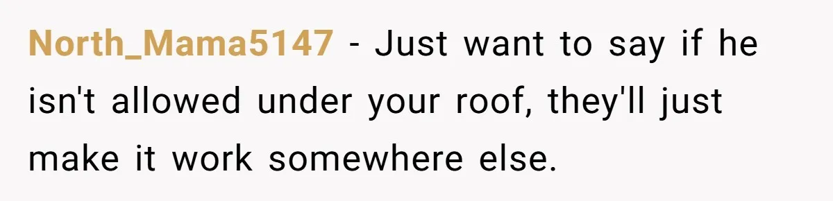North_Mama5147 − Just want to say if he isn't allowed under your roof, they'll just make it work somewhere else.