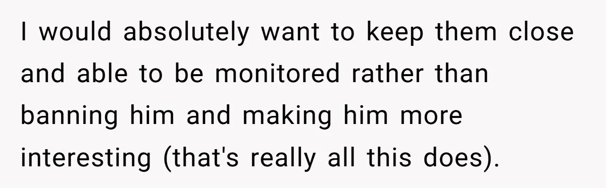 I would absolutely want to keep them close and able to be monitored rather than banning him and making him more interesting (that's really all this does).
