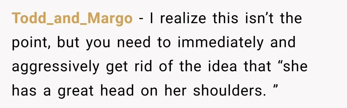 Todd_and_Margo − I realize this isn’t the point, but you need to immediately and aggressively get rid of the idea that “she has a great head on her shoulders. ”