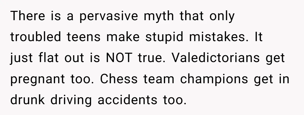 There is a pervasive myth that only troubled teens make stupid mistakes. It just flat out is NOT true. Valedictorians get pregnant too. Chess team champions get in drunk driving...