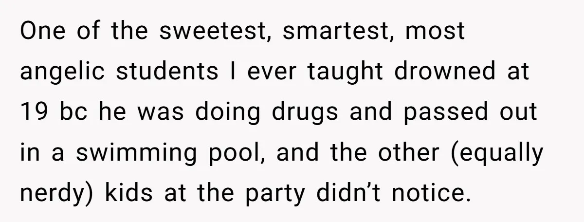 One of the sweetest, smartest, most angelic students I ever taught drowned at 19 bc he was doing drugs and passed out in a swimming pool, and the other (equally...