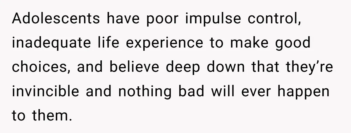 Adolescents have poor impulse control, inadequate life experience to make good choices, and believe deep down that they’re invincible and nothing bad will ever happen to them.