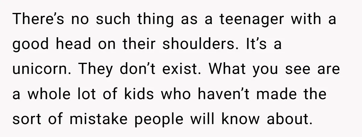 There’s no such thing as a teenager with a good head on their shoulders. It’s a unicorn. They don’t exist. What you see are a whole lot of kids who...