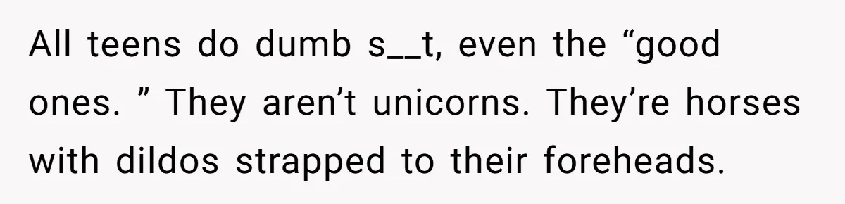 All teens do dumb s__t, even the “good ones. ” They aren’t unicorns. They’re horses with dildos strapped to their foreheads.