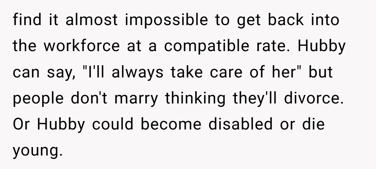 find it almost impossible to get back into the workforce at a compatible rate. Hubby can say, "I'll always take care of her" but people don't marry thinking they'll divorce....