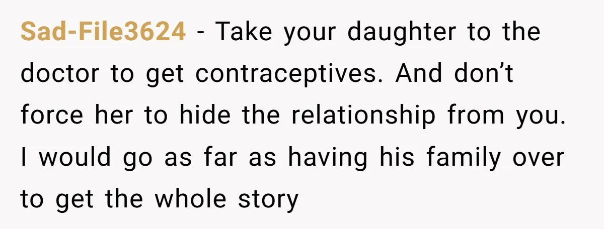 Sad-File3624 − Take your daughter to the doctor to get contraceptives. And don’t force her to hide the relationship from you. I would go as far as having his family...