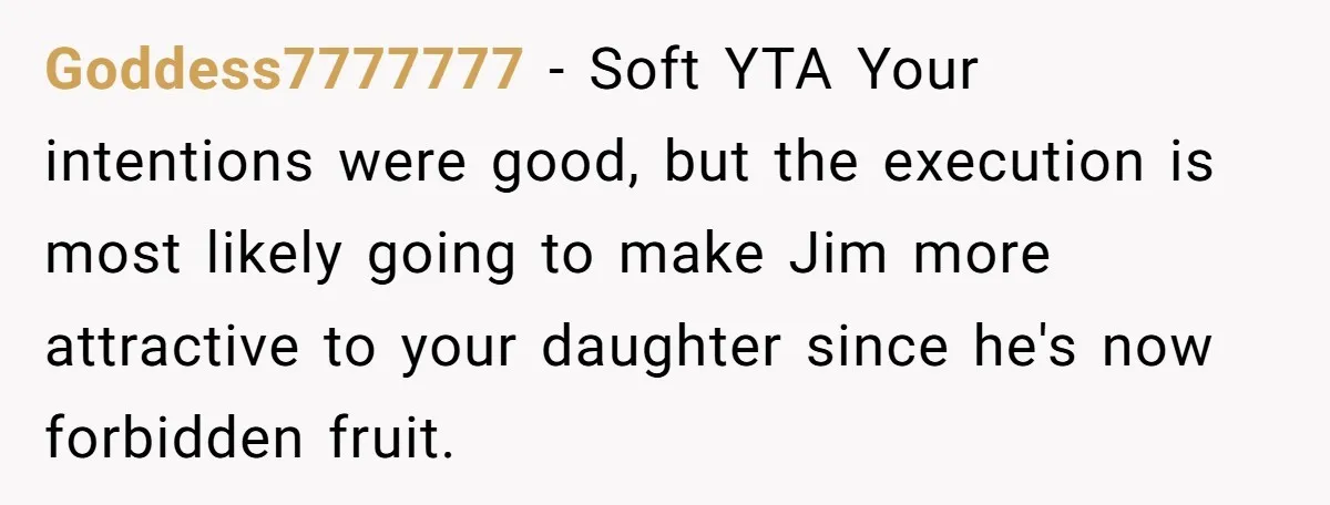 Goddess7777777 − Soft YTA Your intentions were good, but the execution is most likely going to make Jim more attractive to your daughter since he's now forbidden fruit.