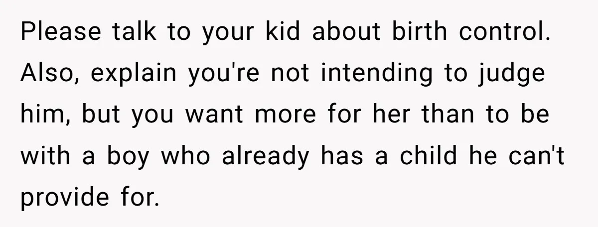 Please talk to your kid about birth control. Also, explain you're not intending to judge him, but you want more for her than to be with a boy who already...