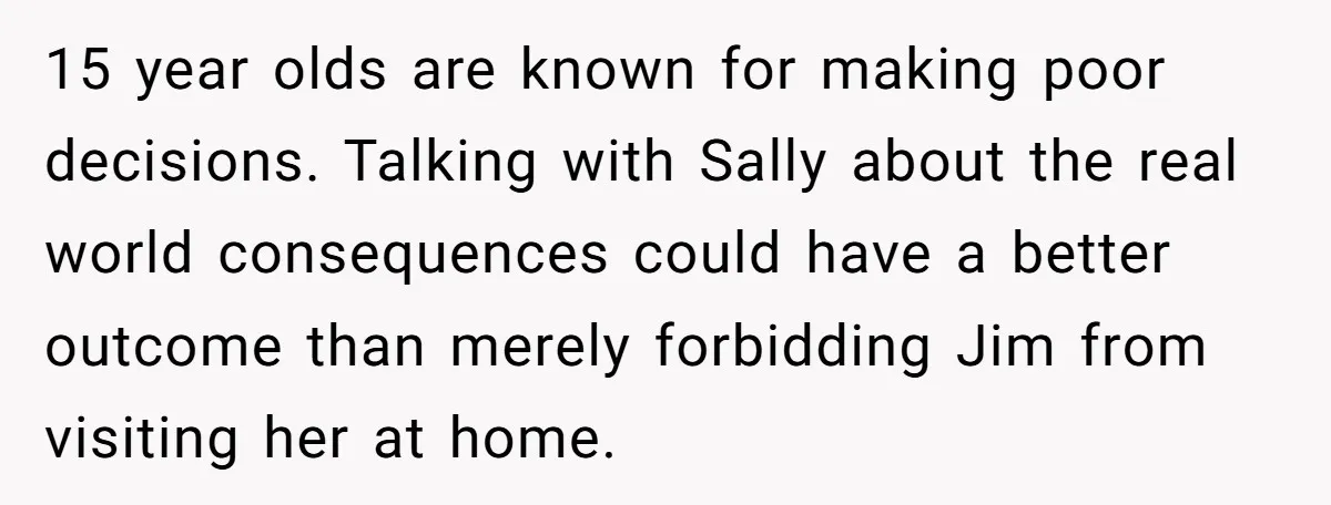 15 year olds are known for making poor decisions. Talking with Sally about the real world consequences could have a better outcome than merely forbidding Jim from visiting her at...