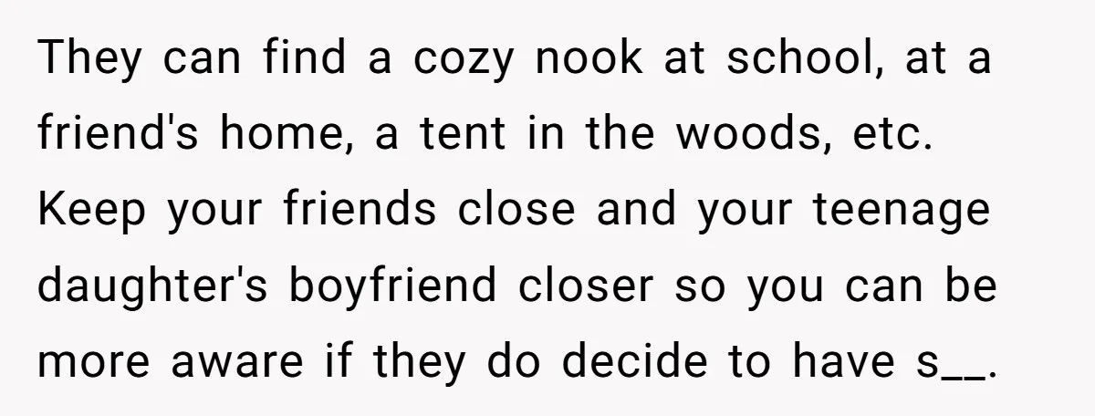They can find a cozy nook at school, at a friend's home, a tent in the woods, etc. Keep your friends close and your teenage daughter's boyfriend closer so you...