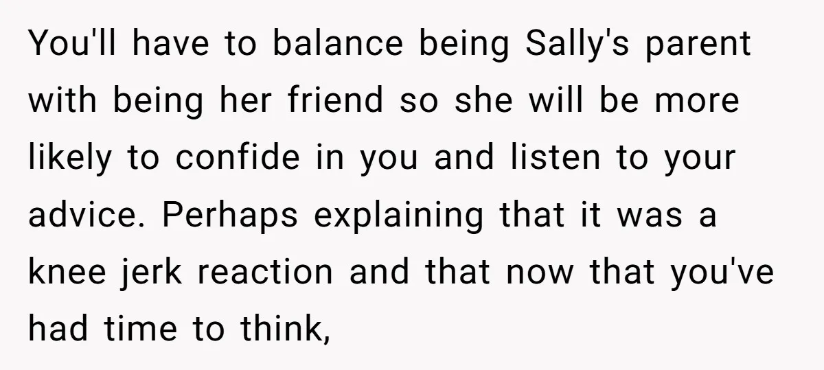 You'll have to balance being Sally's parent with being her friend so she will be more likely to confide in you and listen to your advice. Perhaps explaining that it...