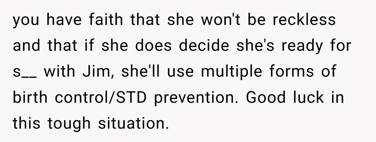 you have faith that she won't be reckless and that if she does decide she's ready for s__ with Jim, she'll use multiple forms of birth control/STD prevention. Good luck...