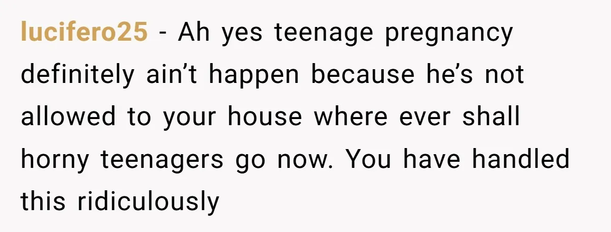 lucifero25 − Ah yes teenage pregnancy definitely ain’t happen because he’s not allowed to your house where ever shall horny teenagers go now. You have handled this ridiculously