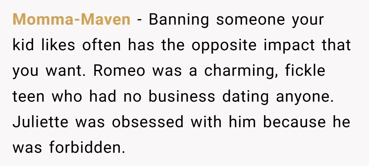 Momma-Maven − Banning someone your kid likes often has the opposite impact that you want. Romeo was a charming, fickle teen who had no business dating anyone. Juliette was obsessed...