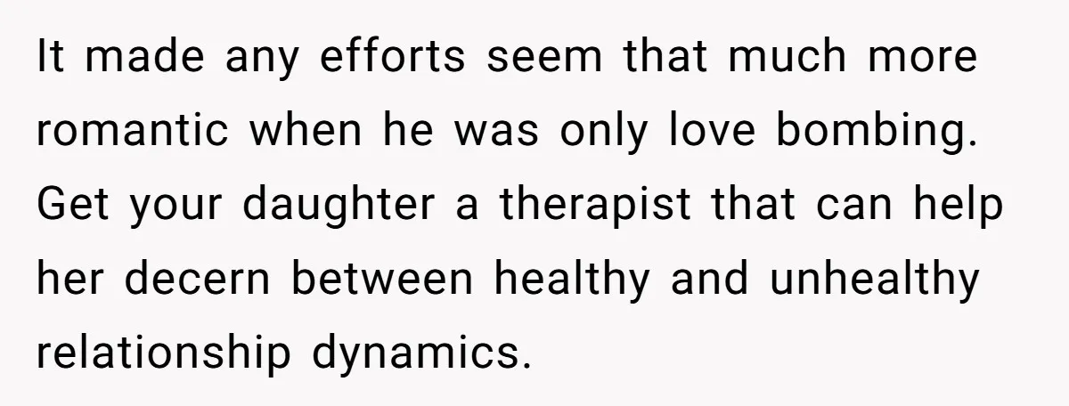 It made any efforts seem that much more romantic when he was only love bombing. Get your daughter a therapist that can help her decern between healthy and unhealthy relationship...