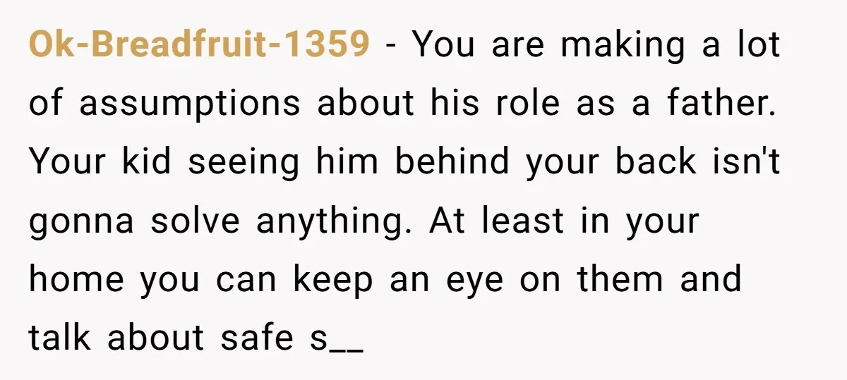 Ok-Breadfruit-1359 − You are making a lot of assumptions about his role as a father. Your kid seeing him behind your back isn't gonna solve anything. At least in your...