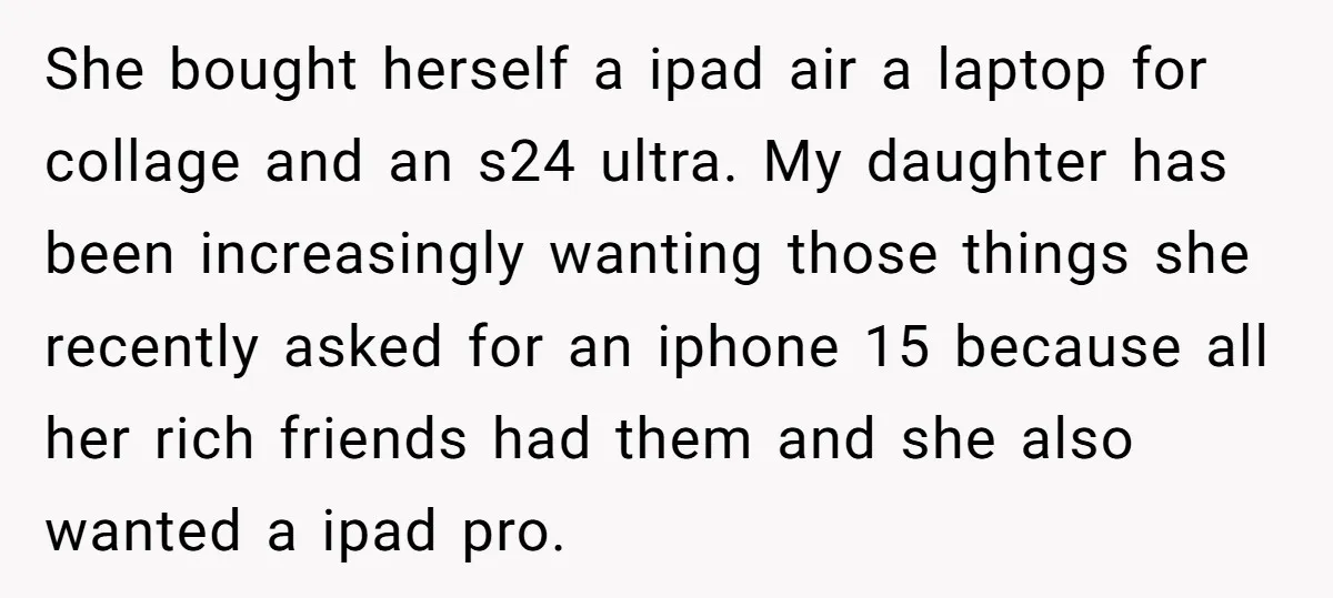 She bought herself a ipad air a laptop for collage and an s24 ultra. My daughter has been increasingly wanting those things she recently asked for an iphone 15 because...