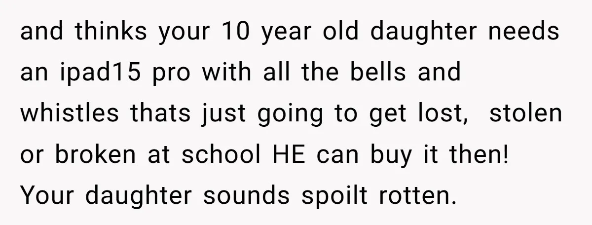 and thinks your 10 year old daughter needs an ipad15 pro with all the bells and whistles thats just going to get lost, stolen or broken at school HE can...