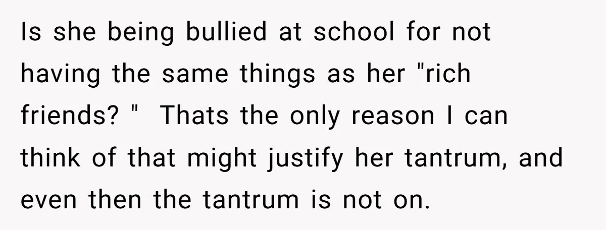 Is she being bullied at school for not having the same things as her "rich friends? " Thats the only reason I can think of that might justify her tantrum,...