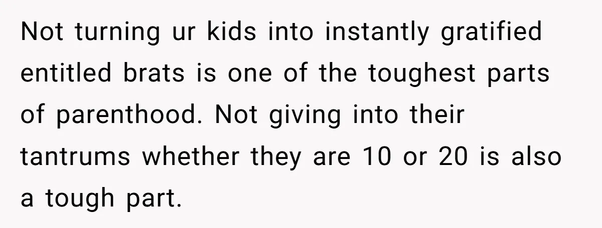 Not turning ur kids into instantly gratified entitled brats is one of the toughest parts of parenthood. Not giving into their tantrums whether they are 10 or 20 is also...