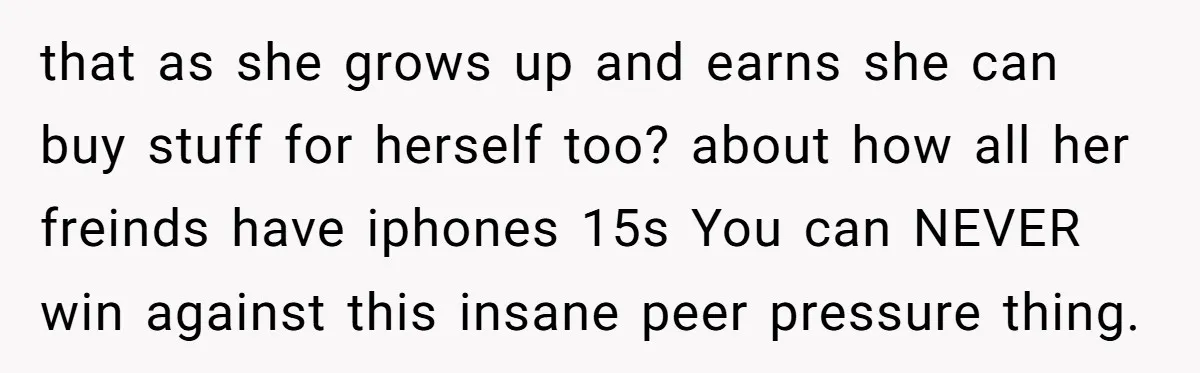 that as she grows up and earns she can buy stuff for herself too? about how all her freinds have iphones 15s You can NEVER win against this insane peer...